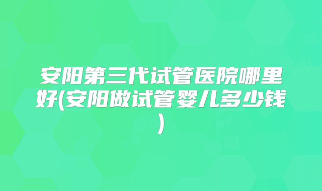安阳第三代试管医院哪里好(安阳做试管婴儿多少钱)