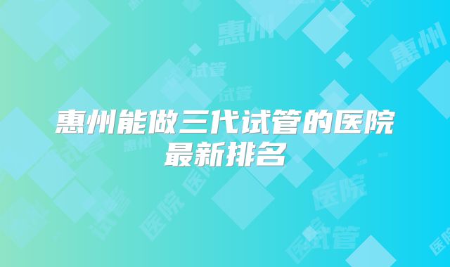 惠州能做三代试管的医院最新排名