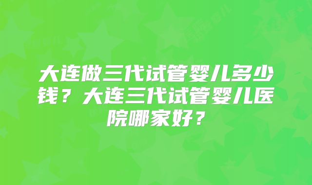 大连做三代试管婴儿多少钱?大连三代试管婴儿医院哪家好?