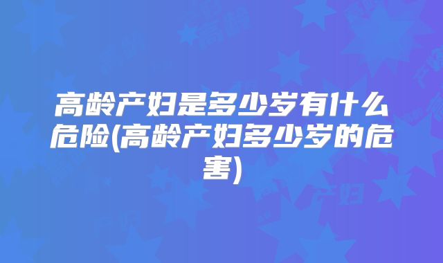 高龄产妇是多少岁有什么危险(高龄产妇多少岁的危害)