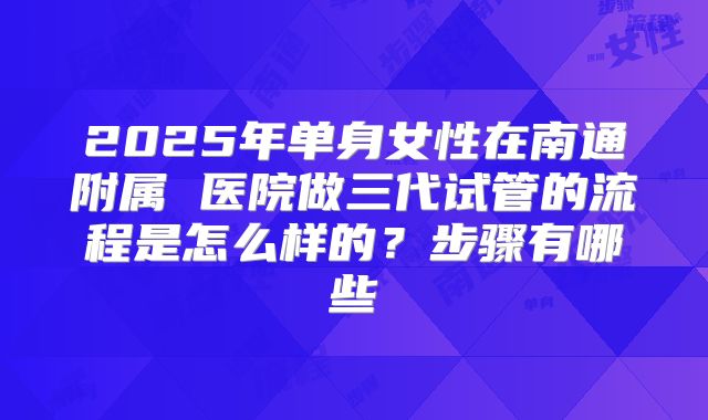 2025年单身女性在南通附属 医院做三代试管的流程是怎么样的?步骤有哪些