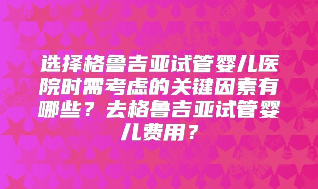 选择格鲁吉亚试管婴儿医院时需考虑的关键因素有哪些？去格鲁吉亚试管婴儿费用？