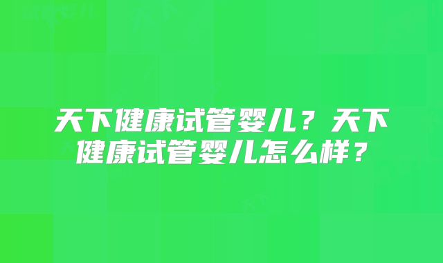 天下健康试管婴儿?天下健康试管婴儿怎么样?