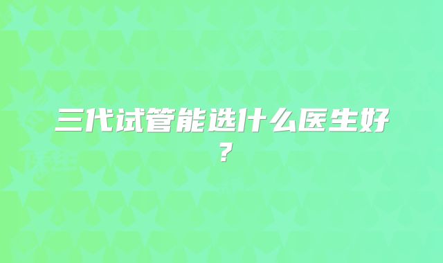 三代试管能选什么医生好？