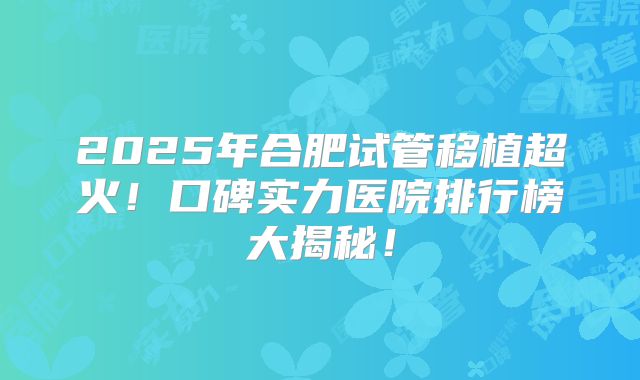 2025年合肥试管移植超火！口碑实力医院排行榜大揭秘！