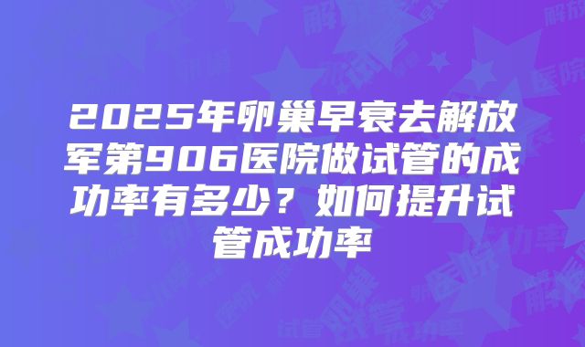 2025年卵巢早衰去解放军第906医院做试管的成功率有多少?如何提升试管成功率