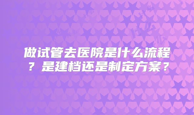 做试管去医院是什么流程？是建档还是制定方案？