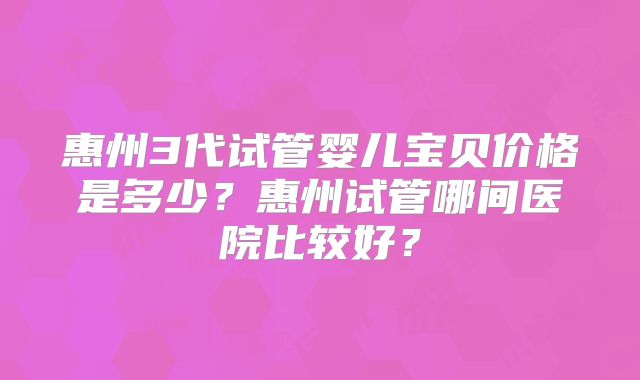 惠州3代试管婴儿宝贝价格是多少？惠州试管哪间医院比较好？