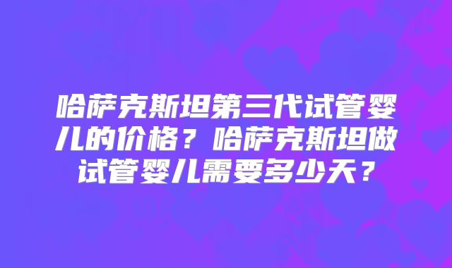 哈萨克斯坦第三代试管婴儿的价格?哈萨克斯坦做试管婴儿需要多少天?