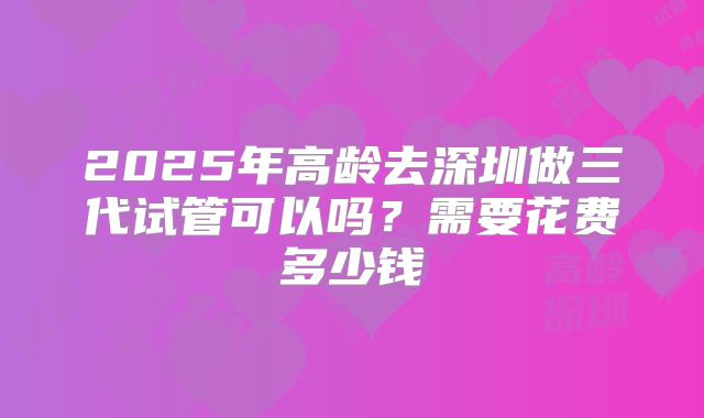 2025年高龄去深圳做三代试管可以吗？需要花费多少钱