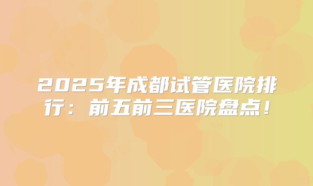2025年成都试管医院排行:前五前三医院盘点!