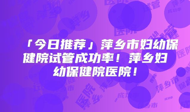 「今日推荐」萍乡市妇幼保健院试管成功率！萍乡妇幼保健院医院！