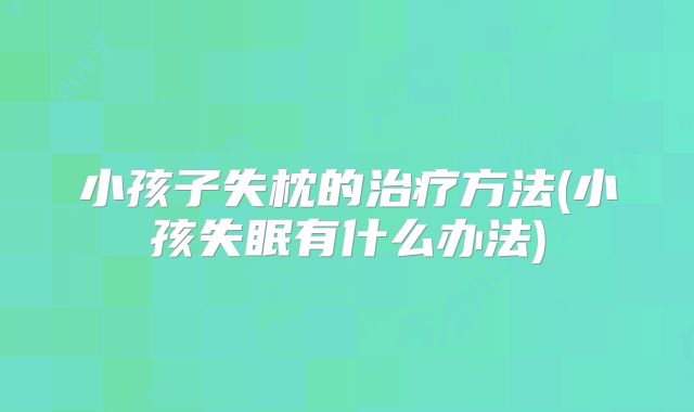 小孩子失枕的治疗方法(小孩失眠有什么办法)
