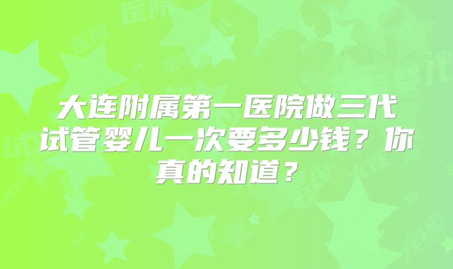 大连附属第一医院做三代试管婴儿一次要多少钱?你真的知道?