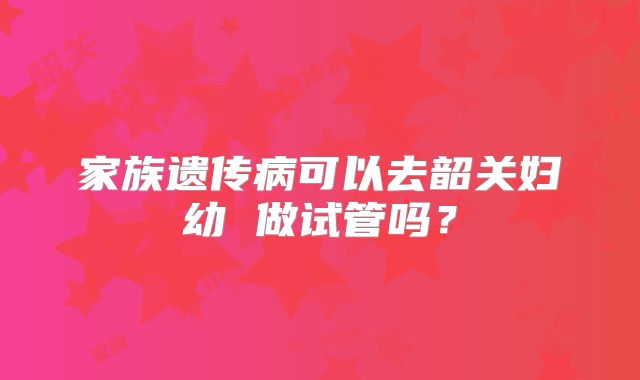家族遗传病可以去韶关妇幼 做试管吗？