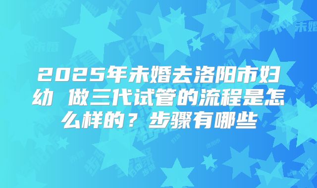 2025年未婚去洛阳市妇幼 做三代试管的流程是怎么样的？步骤有哪些
