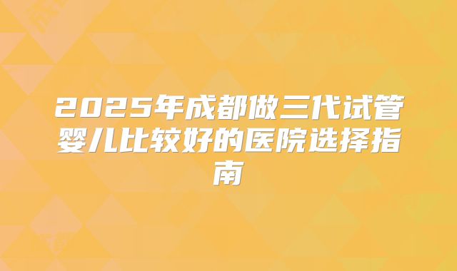 2025年成都做三代试管婴儿比较好的医院选择指南