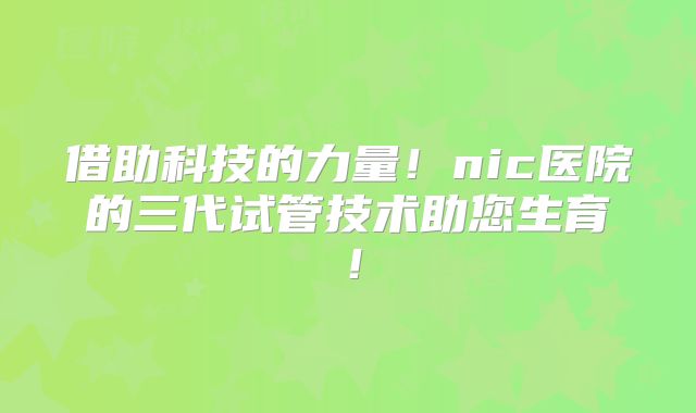 借助科技的力量!nic医院的三代试管技术助您生育!