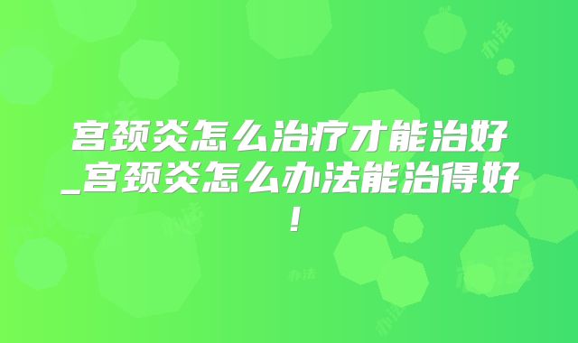 宫颈炎怎么治疗才能治好_宫颈炎怎么办法能治得好!