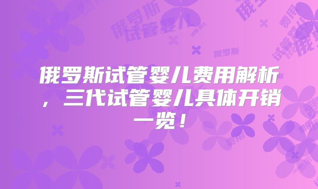 俄罗斯试管婴儿费用解析,三代试管婴儿具体开销一览!