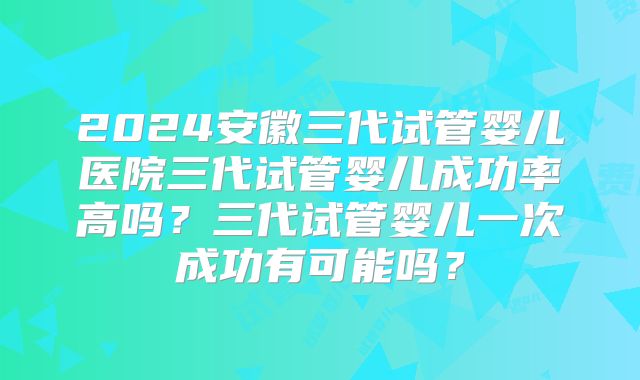 2024安徽三代试管婴儿医院三代试管婴儿成功率高吗?三代试管婴儿一次成功有可能吗?