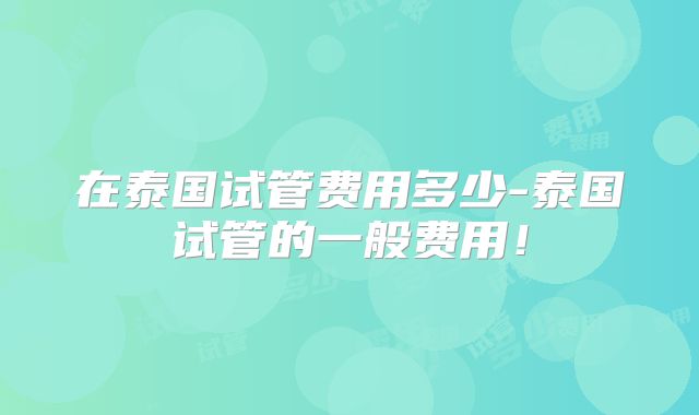 在泰国试管费用多少-泰国试管的一般费用!