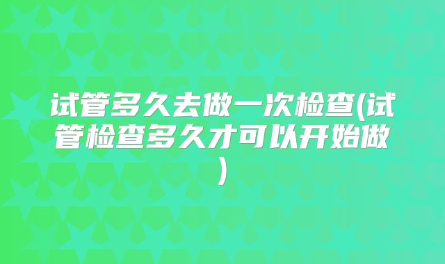 试管多久去做一次检查(试管检查多久才可以开始做)
