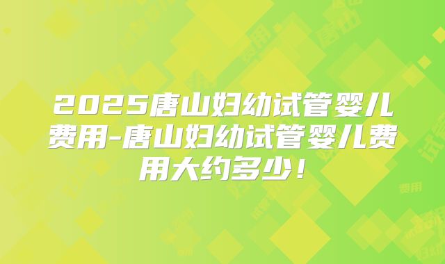 2025唐山妇幼试管婴儿费用-唐山妇幼试管婴儿费用大约多少!