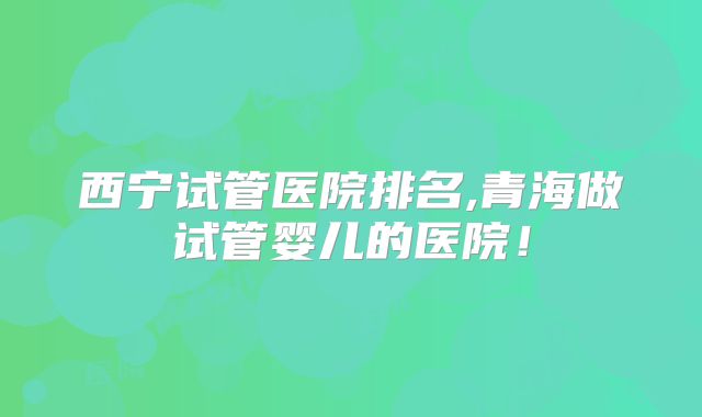西宁试管医院排名,青海做试管婴儿的医院!