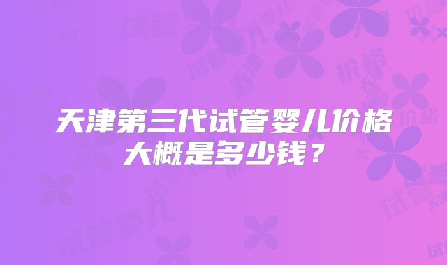 天津第三代试管婴儿价格大概是多少钱?
