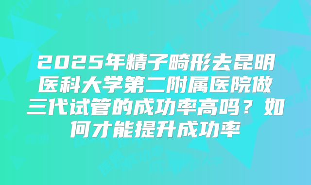 2025年精子畸形去昆明医科大学第二附属医院做三代试管的成功率高吗?如何才能提升成功率