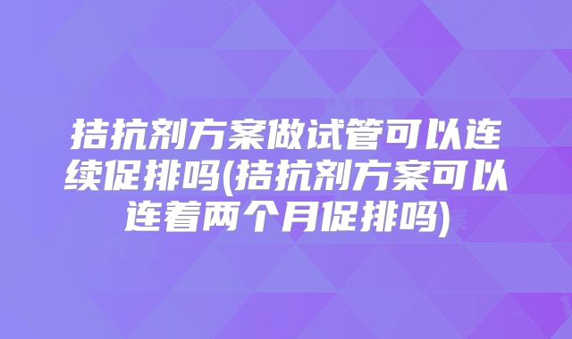 拮抗剂方案做试管可以连续促排吗(拮抗剂方案可以连着两个月促排吗)