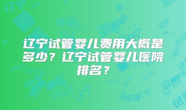 辽宁试管婴儿费用大概是多少？辽宁试管婴儿医院排名？