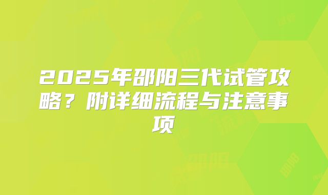2025年邵阳三代试管攻略？附详细流程与注意事项