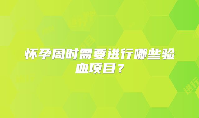 怀孕周时需要进行哪些验血项目？
