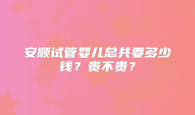 安顺试管婴儿总共要多少钱?贵不贵?