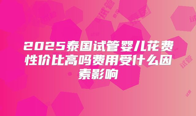 2025泰国试管婴儿花费性价比高吗费用受什么因素影响