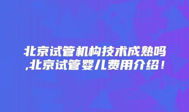 北京试管机构技术成熟吗,北京试管婴儿费用介绍!