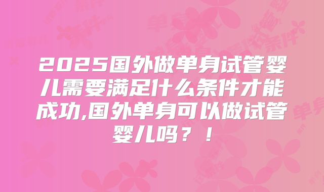 2025国外做单身试管婴儿需要满足什么条件才能成功,国外单身可以做试管婴儿吗?!