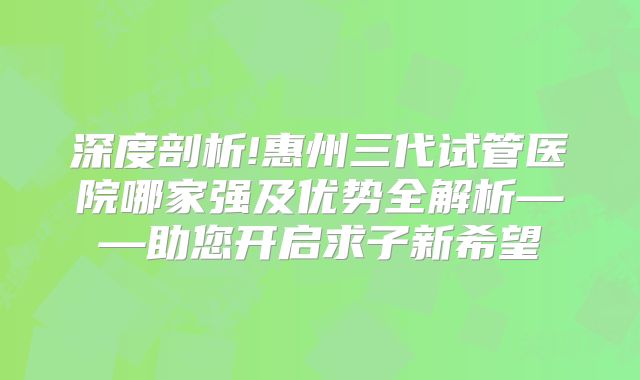 深度剖析!惠州三代试管医院哪家强及优势全解析——助您开启求子新希望
