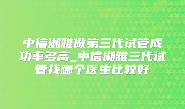中信湘雅做第三代试管成功率多高_中信湘雅三代试管找哪个医生比较好