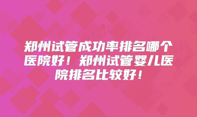 郑州试管成功率排名哪个医院好！郑州试管婴儿医院排名比较好！