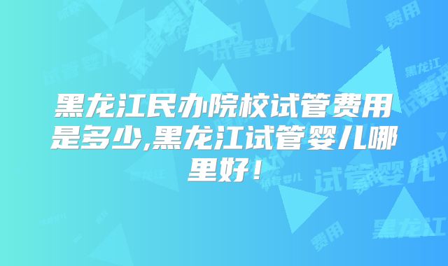 黑龙江民办院校试管费用是多少,黑龙江试管婴儿哪里好!