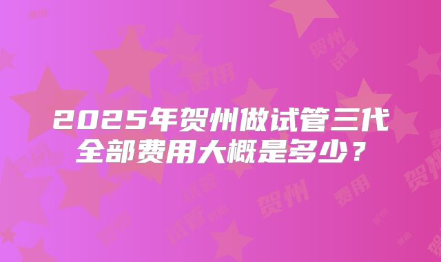 2025年贺州做试管三代全部费用大概是多少？