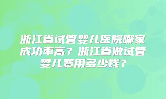 浙江省试管婴儿医院哪家成功率高？浙江省做试管婴儿费用多少钱？