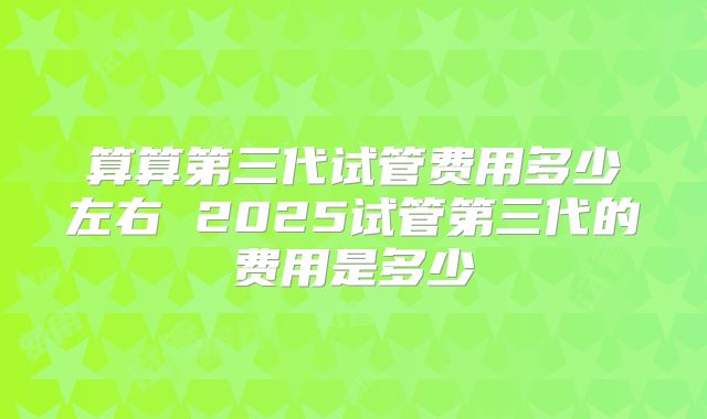 算算第三代试管费用多少左右 2025试管第三代的费用是多少