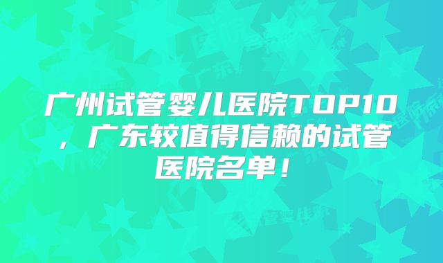 广州试管婴儿医院TOP10，广东较值得信赖的试管医院名单！