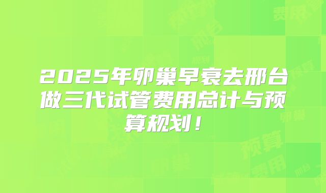 2025年卵巢早衰去邢台做三代试管费用总计与预算规划!
