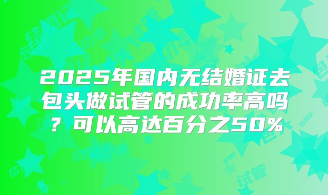 2025年国内无结婚证去包头做试管的成功率高吗？可以高达百分之50%