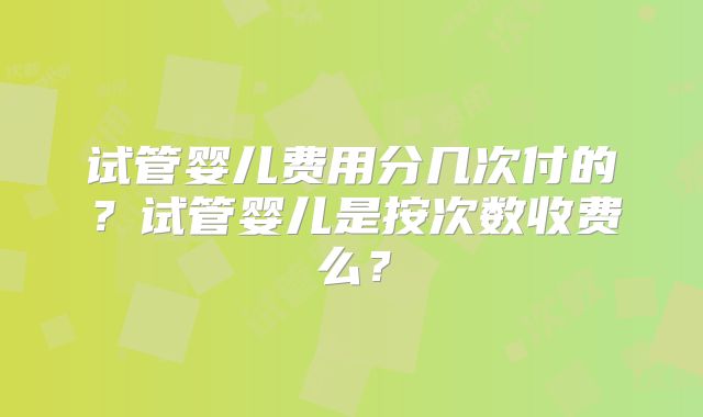 试管婴儿费用分几次付的?试管婴儿是按次数收费么?